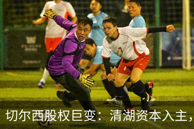 切尔西股权巨变：清湖资本入主，蓝军新纪元开启